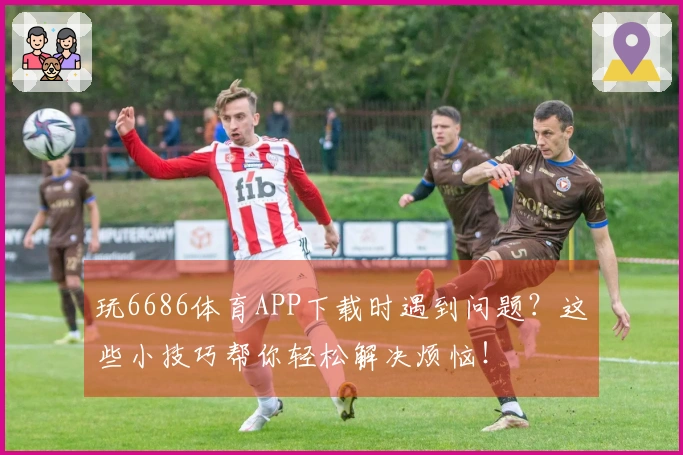 玩6686体育APP下载时遇到问题？这些小技巧帮你轻松解决烦恼！